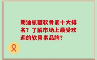 朗迪氨糖软骨素十大排名？了解市场上最受欢迎的软骨素品牌？
