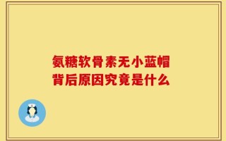 氨糖软骨素无小蓝帽 背后原因究竟是什么