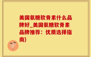美国氨糖软骨素什么品牌好_美国氨糖软骨素品牌推荐：优质选择指南)
