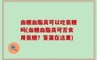 血糖血脂高可以吃氨糖吗(血糖血脂高可否食用氨糖？答案在这里)