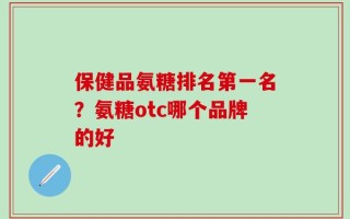 保健品氨糖排名第一名？氨糖otc哪个品牌的好