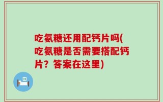 吃氨糖还用配钙片吗(吃氨糖是否需要搭配钙片？答案在这里)