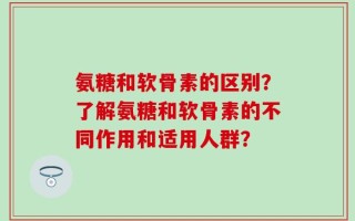 氨糖和软骨素的区别？了解氨糖和软骨素的不同作用和适用人群？