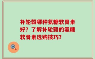 补轮毂哪种氨糖软骨素好？了解补轮毂的氨糖软骨素选购技巧？