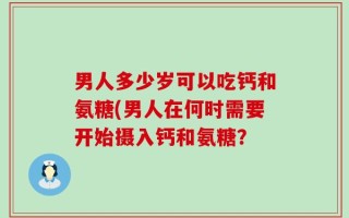男人多少岁可以吃钙和氨糖(男人在何时需要开始摄入钙和氨糖？