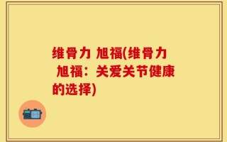 维骨力 旭福(维骨力 旭福：关爱关节健康的选择)