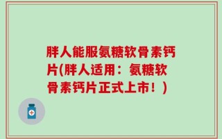 胖人能服氨糖软骨素钙片(胖人适用：氨糖软骨素钙片正式上市！)