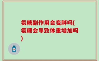 氨糖副作用会变胖吗(氨糖会导致体重增加吗)