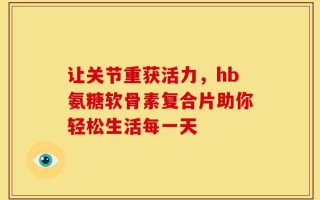让关节重获活力，hb氨糖软骨素复合片助你轻松生活每一天