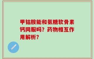 甲钴胺能和氨糖软骨素钙同服吗？药物相互作用解析？