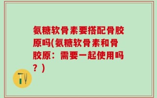 氨糖软骨素要搭配骨胶原吗(氨糖软骨素和骨胶原：需要一起使用吗？)