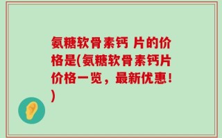 氨糖软骨素钙 片的价格是(氨糖软骨素钙片价格一览，最新优惠！)