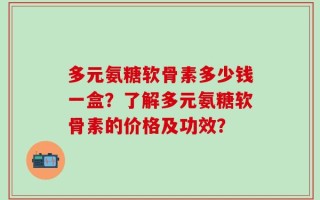 多元氨糖软骨素多少钱一盒？了解多元氨糖软骨素的价格及功效？