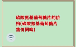硫酸氨基葡萄糖片的价格(硫酸氨基葡萄糖片售价揭晓)