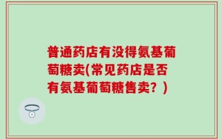 普通药店有没得氨基葡萄糖卖(常见药店是否有氨基葡萄糖售卖？)
