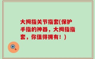 大拇指关节指套(保护手指的神器，大拇指指套，你值得拥有！)