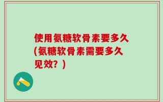 使用氨糖软骨素要多久(氨糖软骨素需要多久见效？)