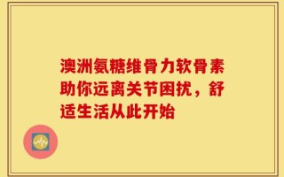 澳洲氨糖维骨力软骨素助你远离关节困扰，舒适生活从此开始