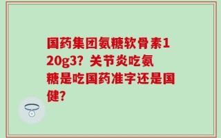 国药集团氨糖软骨素120g3？关节炎吃氨糖是吃国药准字还是国健？