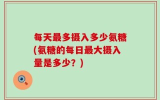 每天最多摄入多少氨糖(氨糖的每日最大摄入量是多少？)
