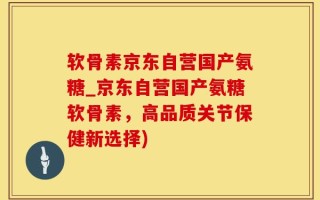 软骨素京东自营国产氨糖_京东自营国产氨糖软骨素，高品质关节保健新选择)