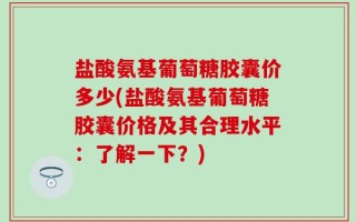 盐酸氨基葡萄糖胶囊价多少(盐酸氨基葡萄糖胶囊价格及其合理水平：了解一下？)