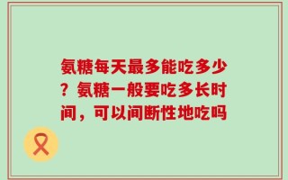 氨糖每天最多能吃多少？氨糖一般要吃多长时间，可以间断性地吃吗
