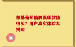 氨基葡萄糖胶囊哪款值得买？用户真实体验大揭晓