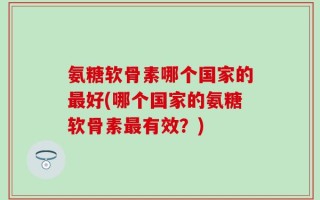 氨糖软骨素哪个国家的最好(哪个国家的氨糖软骨素最有效？)