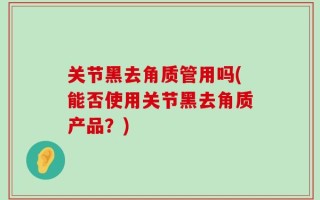 关节黑去角质管用吗(能否使用关节黑去角质产品？)