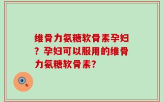 维骨力氨糖软骨素孕妇？孕妇可以服用的维骨力氨糖软骨素？