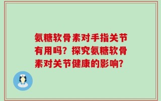 氨糖软骨素对手指关节有用吗？探究氨糖软骨素对关节健康的影响？