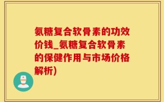 氨糖复合软骨素的功效价钱_氨糖复合软骨素的保健作用与市场价格解析)