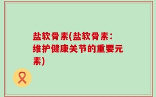 盐软骨素(盐软骨素：维护健康关节的重要元素)