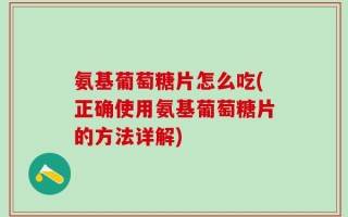 氨基葡萄糖片怎么吃(正确使用氨基葡萄糖片的方法详解)