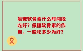 氨糖软骨素什么时间段吃好？氨糖软骨素的作用，一般吃多少为好？