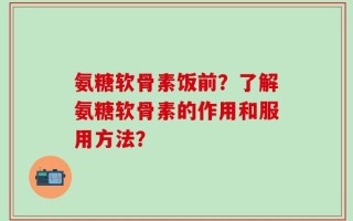 氨糖软骨素饭前？了解氨糖软骨素的作用和服用方法？