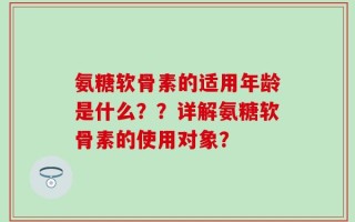 氨糖软骨素的适用年龄是什么？？详解氨糖软骨素的使用对象？