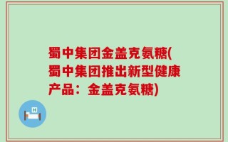 蜀中集团金盖克氨糖(蜀中集团推出新型健康产品：金盖克氨糖)