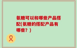 氨糖可以和哪些产品搭配(氨糖的搭配产品有哪些？)
