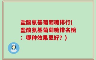 盐酸氨基葡萄糖排行(盐酸氨基葡萄糖排名榜：哪种效果更好？)