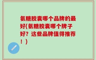 氨糖胶囊哪个品牌的最好(氨糖胶囊哪个牌子好？这些品牌值得推荐！)
