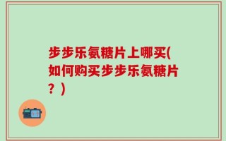 步步乐氨糖片上哪买(如何购买步步乐氨糖片？)