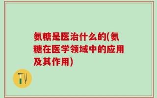 氨糖是医治什么的(氨糖在医学领域中的应用及其作用)