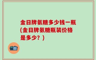 金日牌氨糖多少钱一瓶(金日牌氨糖瓶装价格是多少？)
