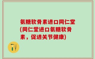 氨糖软骨素进口同仁堂(同仁堂进口氨糖软骨素，促进关节健康)