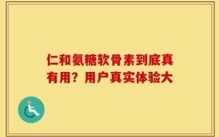 仁和氨糖软骨素到底真有用？用户真实体验大