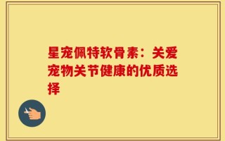 星宠佩特软骨素：关爱宠物关节健康的优质选择