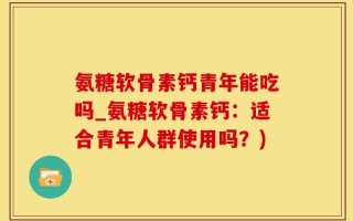 氨糖软骨素钙青年能吃吗_氨糖软骨素钙：适合青年人群使用吗？)
