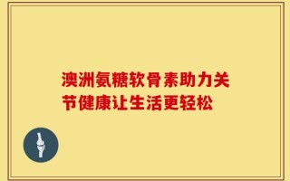 澳洲氨糖软骨素助力关节健康让生活更轻松